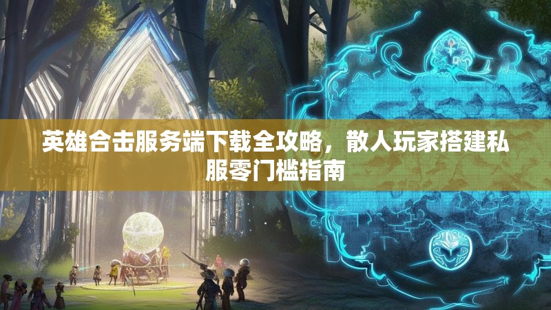 英雄合击服务端下载全攻略，散人玩家搭建私服零门槛指南