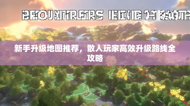 新手升级地图推荐，散人玩家高效升级路线全攻略