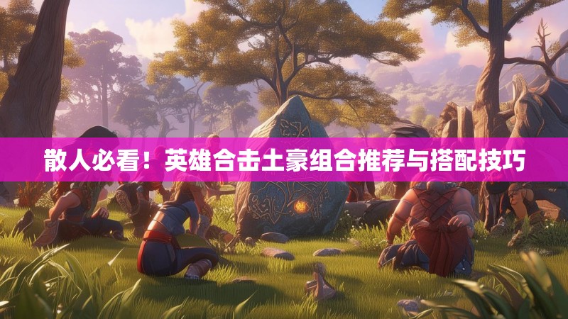 散人必看！英雄合击土豪组合推荐与搭配技巧
