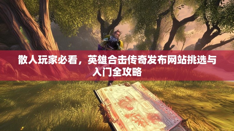 散人玩家必看，英雄合击传奇发布网站挑选与入门全攻略