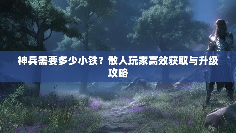 神兵需要多少小铁？散人玩家高效获取与升级攻略