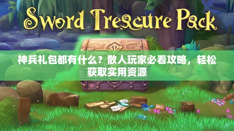神兵礼包都有什么？散人玩家必看攻略，轻松获取实用资源