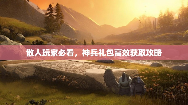 散人玩家必看，神兵礼包高效获取攻略