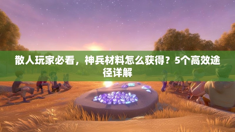散人玩家必看，神兵材料怎么获得？5个高效途径详解