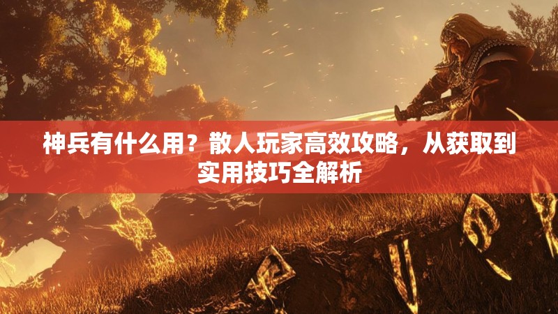 神兵有什么用？散人玩家高效攻略，从获取到实用技巧全解析