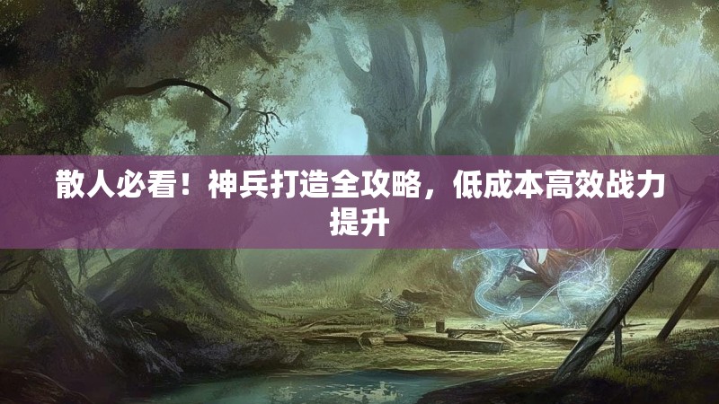 散人必看！神兵打造全攻略，低成本高效战力提升