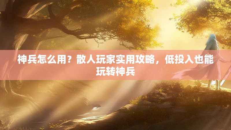 神兵怎么用？散人玩家实用攻略，低投入也能玩转神兵