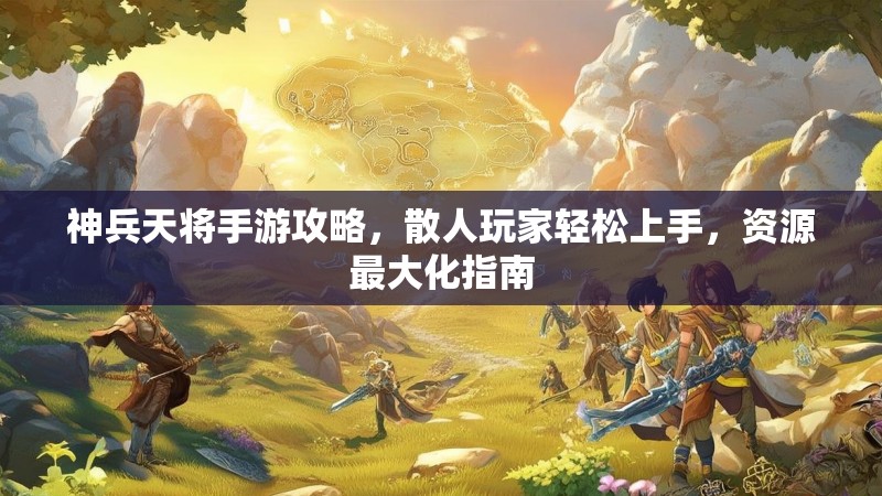神兵天将手游攻略，散人玩家轻松上手，资源最大化指南