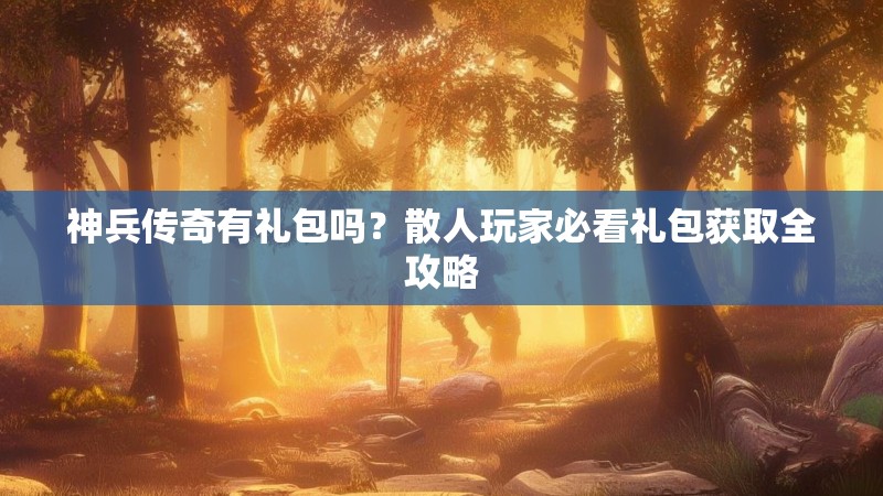 神兵传奇有礼包吗？散人玩家必看礼包获取全攻略