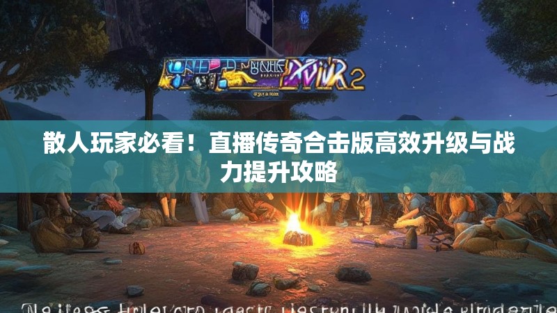 散人玩家必看！直播传奇合击版高效升级与战力提升攻略