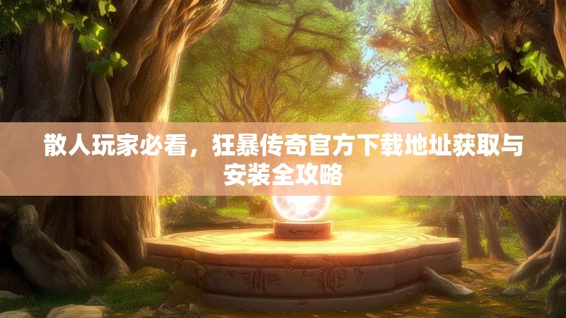 散人玩家必看，狂暴传奇官方下载地址获取与安装全攻略