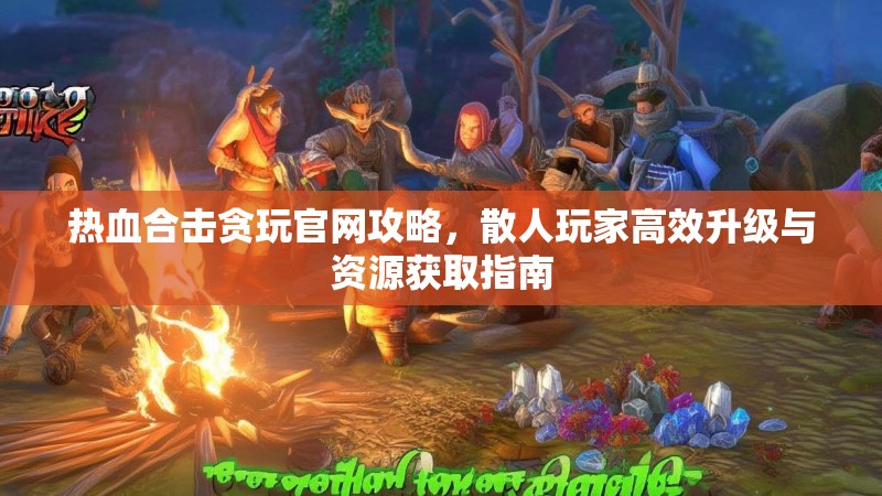 热血合击贪玩官网攻略，散人玩家高效升级与资源获取指南