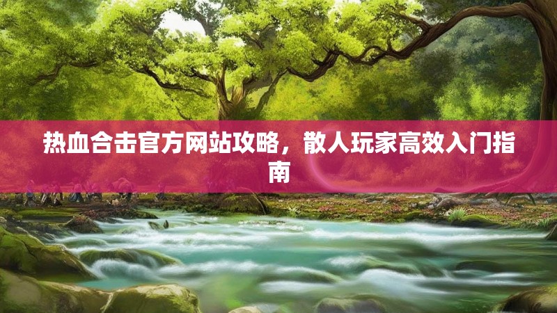 热血合击官方网站攻略，散人玩家高效入门指南