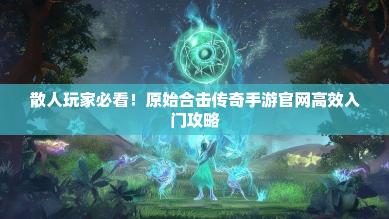 散人玩家必看！原始合击传奇手游官网高效入门攻略