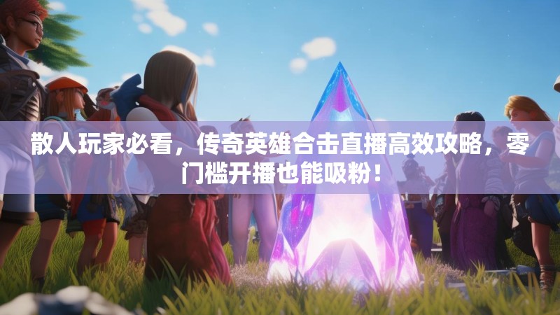 散人玩家必看，传奇英雄合击直播高效攻略，零门槛开播也能吸粉！