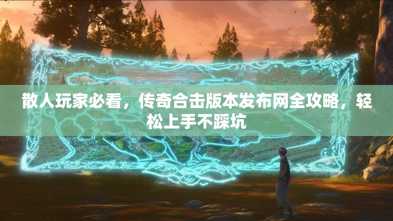 散人玩家必看，传奇合击版本发布网全攻略，轻松上手不踩坑