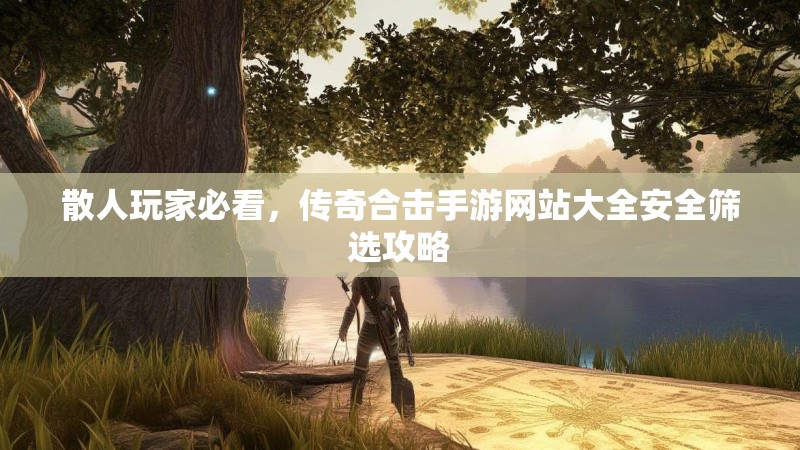 散人玩家必看，传奇合击手游网站大全安全筛选攻略