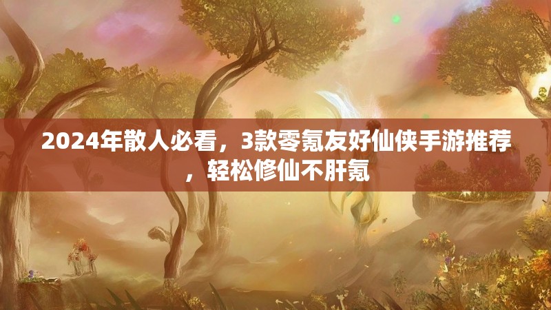 2024年散人必看，3款零氪友好仙侠手游推荐，轻松修仙不肝氪