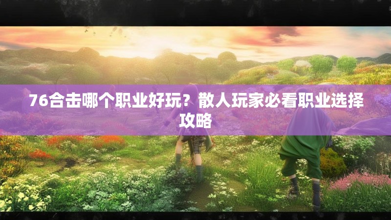 76合击哪个职业好玩？散人玩家必看职业选择攻略